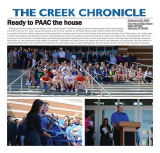 The Creek ChronicleThe Creek Chronicle
Deer Creek High School
6101 NW 206
Edmond, OK 73012
September 27, 2013
Ready to PAAC the house
The long awaited Performing Arts and Athletics Center is finally opened. The ribbon cutting ceremony was held yesterday and the grand opening
will follow in the next few weeks. Among those present at the ceremony yesterday were Principal Melissa Jordan, Athletic Director Bob Diefender-
fer, members of the School Board, representatives from Renaissance Architecture and also the division president of the construction company Flintco, Mark Grimes. Mrs. Jordan spoke
on behalf of the students and administration at Deer Creek thanking those involved in building “a facility that matches the caliber of the students here.” Mr. Diefendefer called it “the
crown jewel” of all of the new 17 facilities being constructed as he expressed his gratitude for all those involved in this project. He has visited many high school facilities around the
nation, however, “the functionality of this building is unmatched,” Diefendefer said. Mark Grimes also thanked the school for the opportunity to do this project. The Lady Antlers Vol-
leyball team held the first event in the PAAC last night with a JV and freshmen team win against Heritage Hall. This new facility will serve the Deer Creek community in all arenas.
 
