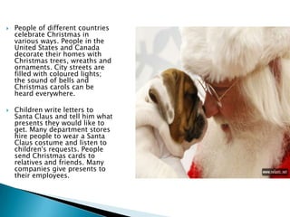  People of different countries
celebrate Christmas in
various ways. People in the
United States and Canada
decorate their homes with
Christmas trees, wreaths and
ornaments. City streets are
filled with coloured lights;
the sound of bells and
Christmas carols can be
heard everywhere.
 Children write letters to
Santa Claus and tell him what
presents they would like to
get. Many department stores
hire people to wear a Santa
Claus costume and listen to
children's requests. People
send Christmas cards to
relatives and friends. Many
companies give presents to
their employees.
 