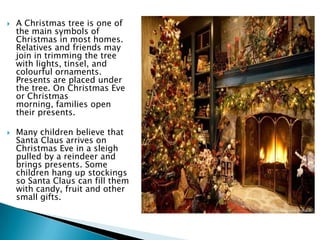  A Christmas tree is one of
the main symbols of
Christmas in most homes.
Relatives and friends may
join in trimming the tree
with lights, tinsel, and
colourful ornaments.
Presents are placed under
the tree. On Christmas Eve
or Christmas
morning, families open
their presents.
 Many children believe that
Santa Claus arrives on
Christmas Eve in a sleigh
pulled by a reindeer and
brings presents. Some
children hang up stockings
so Santa Claus can fill them
with candy, fruit and other
small gifts.
 