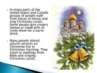  In many parts of the
United States and Canada
groups of people walk
from house to house and
sing Christmas carols.
Some people give singers
money or small gifts or
invite them for a warm
drink.
 Many people attend
church services on
Christmas Eve or
Christmas morning. They
listen to readings from
Bible and singing
Christmas carols.
 