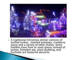  A traditional Christmas dinner consists of
stuffed turkey, mashed potatoes, cranberry
sauce and a variety of other dishes. Some
families have ham or roast goose instead of
turkey. Pumpkin pie, plum pudding, and
fruitcake are favourite desserts.
 