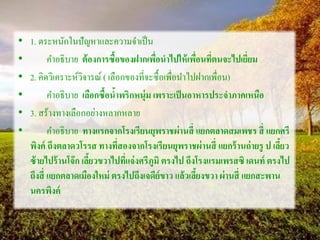 • 1. ตระหนักในปัญหาและความจาเป็น
• คาอธิบาย ต้องการซื้อของฝากเพื่อนาไปให้เพื่อนที่ตนจะไปเยี่ยม
• 2. คิดวิเคราะห์วิจารณ์ ( เลือกของที่จะซื้อเพื่อนาไปฝากเพื่อน)
• คาอธิบาย เลือกซื้อน้าพริกหนุ่ม เพราะเป็นอาหารประจาภาคเหนือ
• 3. สร้างทางเลือกอย่างหลากหลาย
• คาอธิบาย ทางแรกจากโรงเรียนยุพราชผ่านสี่ แยกตลาดสมเพชร สี่ แยกศรี
พิงค์ ถึงตลาดวโรรส ทางที่สองจากโรงเรียนยุพราชผ่านสี่ แยกร้านถ่ายรู ป เลี้ยว
ซ้ายไปร้านโจ๊ก เลี้ยวขวาไปที่แจ่งศรีภูมิ ตรงไป ถึงโรงแรมเพรสซิ เดนท์ ตรงไป
ถึงสี่ แยกตลาดเมืองใหม่ ตรงไปถึงเจดีย์ขาว แล้วเลี้ยงขวา ผ่านสี่ แยกสะพาน
นครพิงค์
 