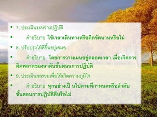 • 7. ประเมินระหว่างปฏิบัติ
• คาอธิบาย ใช้เวลาเดินทางหรือติดขัดนานหรือไม่
• 8. ปรับปรุงให้ดีขึ้นอยู่เสมอ
• คาอธิบาย โดยการวางแผนอยู่ตลอดเวลา เมื่อเกิดการ
ผิดพลาดของลาดับขั้นตอนการปฏิบัติ
• 9. ประเมินผลรวมเพื่อให้เกิดความภูมิใจ
• คาอธิบาย ทุกอย่างเป็ นไปตามที่กาหนดหรือลาดับ
ขั้นตอนการปฏิบัติดีหรือไม่
 