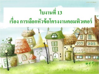 ใบงานที่ 13
เรื่อง การเลือกหัวข้อโครงงานคอมพิวเตอร์
 