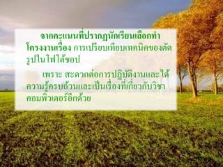 จากคะแนนที่ปรากฏนักเรียนเลือกทา
โครงงานเรื่อง การเปรียบเทียบเทคนิคของตัด
รูปในโฟโต้ชอป
เพราะ สะดวกต่อการปฏิบัติงานและได้
ความรู้ครบถ้วนและเป็นเรื่องที่เกี่ยวกับวิชา
คอมพิวเตอร์อีกด้วย
 