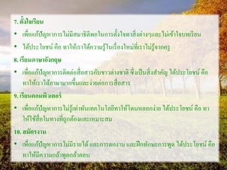 7. ตั้งใจเรียน
• เพื่อแก้ปัญหาการไม่มีสมาธิดีพอในการตั้งใจทาสิ่งต่างๆและไม่เข้าใจบทเรียน
• ได้ประโยชน์ คือ ทาให้เราได้ความรู้ในเรื่องใหม่ที่เราไม่รู้จากครู
8. เรียนภาษาอังกฤษ
• เพื่อแก้ปัญหาการติดต่อสื่อสารกับชาวต่างชาติ ซึ่งเป็นสิ่งสาคัญ ได้ประโยชน์ คือ
ทาให้เราได้ภาษามากขึ้นและง่ายต่อการสื่อสาร
9. เรียนคอมพิวเตอร์
• เพื่อแก้ปัญหาการไม่รู้เท่าทันเทคโนโลยีทาให้โดนหลอกง่าย ได้ประโยชน์ คือ ทา
ให้ใช้สื่อในทางที่ถูกต้องและเหมาะสม
10. สมัครงาน
• เพื่อแก้ปัญหาการไม่มีรายได้และการตกงาน และฝึกทักษะการพูด ได้ประโยชน์ คือ
ทาให้มีความกล้าพูดกล้าตอบ
 
