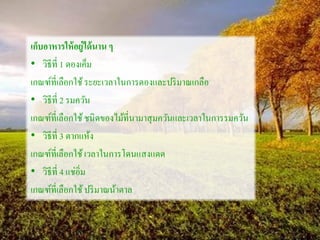 เก็บอาหารให้อยู่ได้นาน ๆ
• วิธีที่ 1 ดองเค็ม
เกณฑ์ที่เลือกใช้ระยะเวลาในการดองและปริมาณเกลือ
• วิธีที่ 2 รมควัน
เกณฑ์ที่เลือกใช้ชนิดของไม้ที่นามาสุมควันและเวลาในการรมควัน
• วิธีที่ 3 ตากแห้ง
เกณฑ์ที่เลือกใช้เวลาในการโดนแสงแดด
• วิธีที่ 4 แช่อิ่ม
เกณฑ์ที่เลือกใช้ปริมาณน้าตาล
 