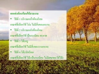 ตกแต่งห้องเรียนให้สวยงาม
• วิธีที่ 1 บริเวณหน้าห้องเรียน
เกณฑ์ที่เลือกใช้โล่ง ไม่มีสิ่งของเกะกะ
• วิธีที่ 2 บริเวณหลังห้องเรียน
เกณฑ์ที่เลือกใช้เป็นระเบียบ สะอาด
• วิธีที่ 3 โต๊ะครู
เกณฑ์ที่เลือกใช้ไม่มีสิ่งของวางเกะกะ
• วิธีที่ 4 โต๊ะนักเรียน
เกณฑ์ที่เลือกใช้โต๊ะเป็นระเบียบ ไม่มีเศษขยะใต้โต๊ะ
 