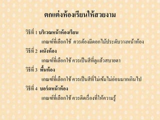 ตกแต่งห้องเรียนให้สวยงาม
วิธีที่ 1 บริเวณหน้าห้องเรียน
เกณฑ์ที่เลือกใช้ ควรต้องมีดอกไม้ประดับวางหน้าห้อง
วิธีที่ 2 ผนังห้อง
เกณฑ์ที่เลือกใช้ควรเป็นสีที่ดูแล้วสบายตา
วิธีที่ 3 พื้นห้อง
เกณฑ์ที่เลือกใช้ควรเป็นสีที่ไม่เข้มไม่อ่อนมากเกินไป
วิธีที่ 4 บอร์ดหน้าห้อง
เกณฑ์ที่เลือกใช้ควรติดเรื่องที่ให้ความรู้
 