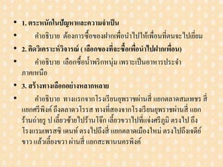• 1. ตระหนักในปัญหาและความจาเป็น
• คาอธิบาย ต้องการซื้อของฝากเพื่อนาไปให้เพื่อนที่ตนจะไปเยี่ยม
• 2. คิดวิเคราะห์วิจารณ์ ( เลือกของที่จะซื้อเพื่อนาไปฝากเพื่อน)
• คาอธิบาย เลือกซื้อน้าพริกหนุ่ม เพราะเป็นอาหารประจา
ภาคเหนือ
• 3. สร้างทางเลือกอย่างหลากหลาย
• คาอธิบาย ทางแรกจากโรงเรียนยุพราชผ่านสี่ แยกตลาดสมเพชร สี่
แยกศรีพิงค์ถึงตลาดวโรรส ทางที่สองจากโรงเรียนยุพราชผ่านสี่ แยก
ร้านถ่ายรู ป เลี้ยวซ้ายไปร้านโจ๊ก เลี้ยวขวาไปที่แจ่งศรีภูมิ ตรงไป ถึง
โรงแรมเพรสซิ เดนท์ตรงไปถึงสี่ แยกตลาดเมืองใหม่ ตรงไปถึงเจดีย์
ขาว แล้วเลี้ยงขวา ผ่านสี่ แยกสะพานนครพิงค์
 