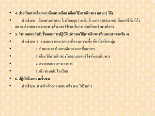 • 4. ประเมินทางเลือกและเลือกทางเลือก (เลือกวิธีการเดินทาง หลาย ๆ วิธี)
• คาอธิบาย เลือกทางแรกจากโรงเรียนยุพราชผ่านสี่ แยกตลาดสมเพชร สี่แยกศรีพิงค์ถึง
ตลาดวโรรสเพราะระยะทางสั้น และใช้เวลาในการเดินน้อยกว่าทางที่สอง
• 5. กาหนดและลาดับขั้นตอนการปฏิบัติ (กาหนดวิธีการเดินทางที่เหมาะสมจากข้อ 4)
• คาอธิบาย 1. วางแผนรายการอาหารที่ตองการจะซื้อ คือ น้าพริกหนุ่ม
• 2. กาหนดเวลาในการเดินทางและซื้ออาหาร
• 3. เลือกวิธีการเดินทางโดยรถมอเตอร์ไซต์ และเดินทาง
• 4. ตรวจสอบรายการอาหาร
• 5. เดินทางกลับโรงเรียน
• 6. ปฏิบัติด้วยความชื่นชม
• คาอธิบาย ทางเดินด้วยความสบายใจกาย ไม่รีบเร่ ง
 