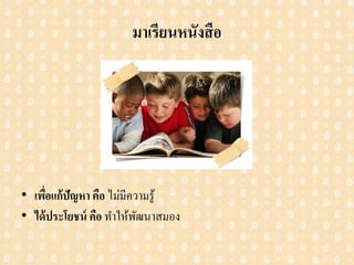 มาเรียนหนังสือ
• เพื่อแก้ปัญหา คือ ไม่มีความรู้
• ได้ประโยชน์ คือ ทาให้พัฒนาสมอง
 