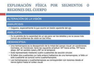 ALTERACIÓN DE LA VISIÓN
AMAUROSIS:
• Ceguera, especialmente la que ocurre sin lesión aparente del ojo.
AMBLIOPÍA:
• Es la pérdida de la capacidad de un ojo para ver los detalles y es la causa más
común de problemas de visión en los niños.
HEMIANOPSIA:
• Una hemianopsia es la desaparición de la mitad del campo visual; en condiciones
normales, en monocular, tiene las siguiente amplitud: 50º hacia arriba, 70º hacia
abajo, 60ª en sentido nasal y 90º en el temporal.
• Está representado mediante cuatro cuadrantes de sección circular.
• Si faltan dos cuadrantes (un lado entero) hablamos de una hemianopsia, si falta un
solo cuadrante se conoce como cuadrantanopsia.
• Las hemianopsias y cuadrantanopsias se corresponden con lesiones desde el
nervio óptico hasta el cortex visual.
EXPLORACIÓN FÍSICA POR SEGMENTOS O
REGIONES DEL CUERPO
 