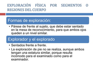 Formas de exploración:
• Párese de frente al sujeto, que debe estar sentado
en la mesa de reconocimiento, para que ambos ojos
queden a un nivel similar.
Explorador y el explorado
• Sentados frente a frente.
• La exploración de pie no se realiza, aunque ambos
tengan una estatura similar, porque resulta
incómodo para el examinado como para el
examinador.
EXPLORACIÓN FÍSICA POR SEGMENTOS O
REGIONES DEL CUERPO
 