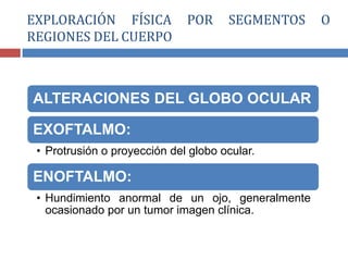 ALTERACIONES DEL GLOBO OCULAR
EXOFTALMO:
• Protrusión o proyección del globo ocular.
ENOFTALMO:
• Hundimiento anormal de un ojo, generalmente
ocasionado por un tumor imagen clínica.
EXPLORACIÓN FÍSICA POR SEGMENTOS O
REGIONES DEL CUERPO
 