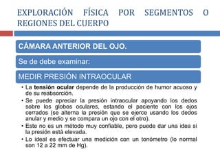 CÁMARA ANTERIOR DEL OJO.
Se de debe examinar:
MEDIR PRESIÓN INTRAOCULAR
• La tensión ocular depende de la producción de humor acuoso y
de su reabsorción.
• Se puede apreciar la presión intraocular apoyando los dedos
sobre los globos oculares, estando el paciente con los ojos
cerrados (se alterna la presión que se ejerce usando los dedos
anular y medio y se compara un ojo con el otro).
• Este no es un método muy confiable, pero puede dar una idea si
la presión está elevada.
• Lo ideal es efectuar una medición con un tonómetro (lo normal
son 12 a 22 mm de Hg).
EXPLORACIÓN FÍSICA POR SEGMENTOS O
REGIONES DEL CUERPO
 