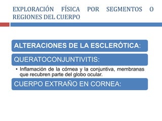 ALTERACIONES DE LA ESCLERÓTICA:
QUERATOCONJUNTIVITIS:
• Inflamación de la córnea y la conjuntiva, membranas
que recubren parte del globo ocular.
CUERPO EXTRAÑO EN CORNEA:
EXPLORACIÓN FÍSICA POR SEGMENTOS O
REGIONES DEL CUERPO
 