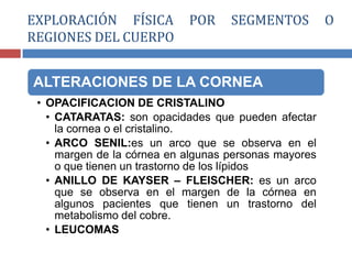 ALTERACIONES DE LA CORNEA
• OPACIFICACION DE CRISTALINO
• CATARATAS: son opacidades que pueden afectar
la cornea o el cristalino.
• ARCO SENIL:es un arco que se observa en el
margen de la córnea en algunas personas mayores
o que tienen un trastorno de los lípidos
• ANILLO DE KAYSER – FLEISCHER: es un arco
que se observa en el margen de la córnea en
algunos pacientes que tienen un trastorno del
metabolismo del cobre.
• LEUCOMAS
EXPLORACIÓN FÍSICA POR SEGMENTOS O
REGIONES DEL CUERPO
 