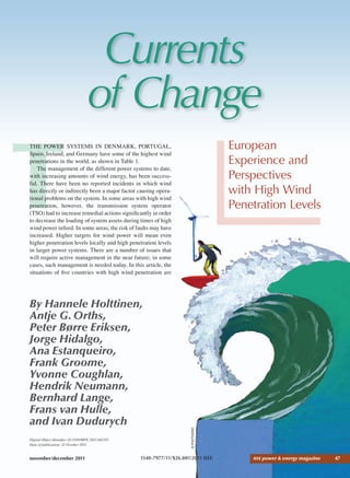 november/december 2011 IEEE power & energy magazine 47
Currents
of Change
European
Experience and
Perspectives
with High Wind
Penetration Levels
By Hannele Holttinen,
Antje G.Orths,
Peter Børre Eriksen,
Jorge Hidalgo,
Ana Estanqueiro,
Frank Groome,
Yvonne Coughlan,
Hendrik Neumann,
Bernhard Lange,
Frans van Hulle,
and Ivan Dudurych
©PHOTODISC
Digital Object Identiﬁer 10.1109/MPE.2011.942351
Date of publication: 21 October 2011
T
THE POWER SYSTEMS IN DENMARK, PORTUGAL,
Spain, Ireland, and Germany have some of the highest wind
penetrations in the world, as shown in Table 1.
The management of the different power systems to date,
with increasing amounts of wind energy, has been success-
ful. There have been no reported incidents in which wind
has directly or indirectly been a major factor causing opera-
tional problems on the system. In some areas with high wind
penetration, however, the transmission system operator
(TSO) had to increase remedial actions signiﬁcantly in order
to decrease the loading of system assets during times of high
wind power infeed. In some areas, the risk of faults may have
increased. Higher targets for wind power will mean even
higher penetration levels locally and high penetration levels
in larger power systems. There are a number of issues that
will require active management in the near future; in some
cases, such management is needed today. In this article, the
situations of ﬁve countries with high wind penetration are
1540-7977/11/$26.00©2011 IEEE
 