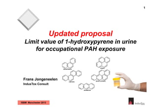 1

Updated proposal
Limit value of 1-hydroxypyrene in urine
for occupational PAH exposure

Frans Jongeneelen
IndusTox Consult

ISBM Manchester 2013

 