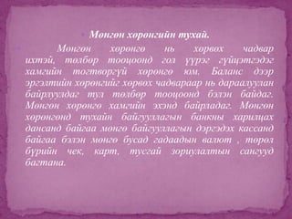  Мөнгөн хөрөнгийн тухай.


Мөнгөн
хөрөнгө
нь
хөрвөх
чадвар
ихтэй, төлбөр тооцоонд гол үүрэг гүйцэтгэдэг
хамгийн тогтворгүй хөрөнгө юм. Баланс дээр
эргэлтийн хөрөнгийг хөрвөх чадвараар нь дараалуулан
байрлуулдаг тул төлбөр тооцоонд бэлэн байдаг.
Мөнгөн хөрөнгө хамгийн эхэнд байрладаг. Мөнгөн
хөрөнгөнд тухайн байгууллагын банкны харилцах
дансанд байгаа мөнгө байгууллагын дэргэдэх кассанд
байгаа бэлэн мөнгө бусад гадаадын валют , төрөл
бүрийн чек, карт, тусгай зориулалтын сангууд
багтана.

 