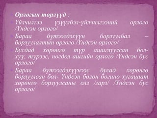  Орлогын төрлүүд :
 Үйлчилгээ
үзүүлбэл-үйлчилгээний

орлого

/Үндсэн орлого/
 Бараа
бүтээгдэхүүн
борлуулбал
–
борлуулалтын орлого /Үндсэн орлого/
 Бусдад
хөрөнгө түр ашиглуулсан болхүү, түрээс, ногдол ашгийн орлого /Үндсэн бус
орлого/
 Бараа
бүтээгдэхүүнээс
бусад
хөрөнгө
борлуулсан бол- Үндсэн болон богино хугацаат
хөрөнгө борлуулсаны олз /гарз/ /Үндсэн бус
орлого/

 