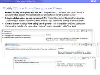 IBM Rational software

Modify Stream Operation pre-conditions
 Prevent adding a component to a stream:This precondition prevents users from adding a
component to a stream if the component owner is different from the stream owner.
 Prevent adding a user-owned component:This precondition prevents users from adding a
component to a stream if the component is owned by a user rather than by a team or project.
 Restrict stream visibility from being set to "public":This precondition prevents users from
changing the visibility of a stream from "private" (team or user) to "public" (project).

27

 