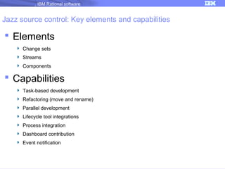 IBM Rational software

Jazz source control: Key elements and capabilities

 Elements
 Change sets
 Streams
 Components

 Capabilities
 Task-based development
 Refactoring (move and rename)
 Parallel development
 Lifecycle tool integrations
 Process integration
 Dashboard contribution
 Event notification

 