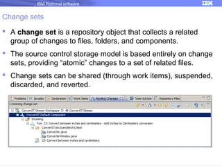IBM Rational software

Change sets
 A change set is a repository object that collects a related
group of changes to files, folders, and components.
 The source control storage model is based entirely on change
sets, providing “atomic” changes to a set of related files.
 Change sets can be shared (through work items), suspended,
discarded, and reverted.

 