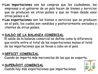 Las importaciones son las compras que los ciudadanos, las
empresas o el gobierno de un país hacen de bienes y servicios
que se producen en otros países y que se traen desde esos
otros países a él.
Las exportaciones son los bienes o servicios que se producen
en el país, los cuales son vendidos y posteriormente enviados a
clientes de otros países.
SALDO DE LA BALANZA COMERCIAL
El saldo de la balanza comercial se define como la diferencia
que existe entre el total de las exportaciones menos el total
de las importaciones que se llevan a cabo en el país.
DEFICIT COMERCIAL
Cuando se importa más mercancías de las que se exporta.
SUPERÁVIT COMERCIAL
Cuando hay más exportaciones que importaciones.

 