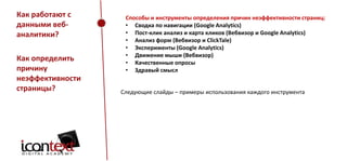Как работают с
данными вебаналитики?
Как определить
причину
неэффективности
страницы?

Способы и инструменты определения причин неэффективности страниц:
• Сводка по навигации (Google Analytics)
• Пост-клик анализ и карта кликов (Вебвизор и Google Analytics)
• Анализ форм (Вебвизор и ClickTale)
• Эксперименты (Google Analytics)
• Движение мыши (Вебвизор)
• Качественные опросы
• Здравый смысл

Следующие слайды – примеры использования каждого инструмента

 