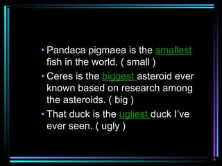 • Pandaca pigmaea is the smallest
fish in the world. ( small )
• Ceres is the biggest asteroid ever
known based on research among
the asteroids. ( big )
• That duck is the ugliest duck I’ve
ever seen. ( ugly )

 