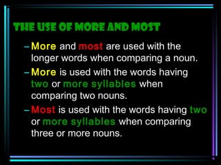 The use of More and Most
– More and most are used with the
longer words when comparing a noun.
– More is used with the words having
two or more syllables when
comparing two nouns.
– Most is used with the words having two
or more syllables when comparing
three or more nouns.

 