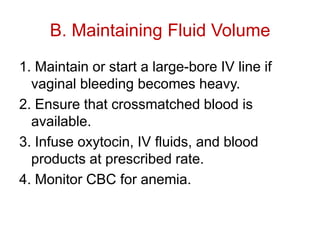 B. Maintaining Fluid Volume
1. Maintain or start a large-bore IV line if
vaginal bleeding becomes heavy.
2. Ensure that crossmatched blood is
available.
3. Infuse oxytocin, IV fluids, and blood
products at prescribed rate.
4. Monitor CBC for anemia.

 