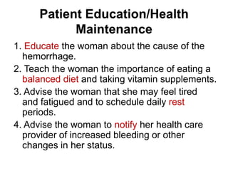 Patient Education/Health
Maintenance
1. Educate the woman about the cause of the
hemorrhage.
2. Teach the woman the importance of eating a
balanced diet and taking vitamin supplements.
3. Advise the woman that she may feel tired
and fatigued and to schedule daily rest
periods.
4. Advise the woman to notify her health care
provider of increased bleeding or other
changes in her status.

 