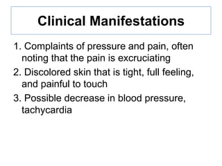 Clinical Manifestations
1. Complaints of pressure and pain, often
noting that the pain is excruciating
2. Discolored skin that is tight, full feeling,
and painful to touch
3. Possible decrease in blood pressure,
tachycardia

 