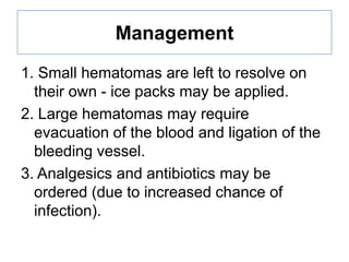 Management
1. Small hematomas are left to resolve on
their own - ice packs may be applied.
2. Large hematomas may require
evacuation of the blood and ligation of the
bleeding vessel.
3. Analgesics and antibiotics may be
ordered (due to increased chance of
infection).

 