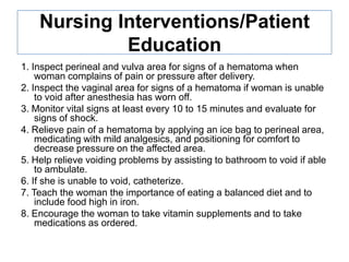 Nursing Interventions/Patient
Education
1. Inspect perineal and vulva area for signs of a hematoma when
woman complains of pain or pressure after delivery.
2. Inspect the vaginal area for signs of a hematoma if woman is unable
to void after anesthesia has worn off.
3. Monitor vital signs at least every 10 to 15 minutes and evaluate for
signs of shock.
4. Relieve pain of a hematoma by applying an ice bag to perineal area,
medicating with mild analgesics, and positioning for comfort to
decrease pressure on the affected area.
5. Help relieve voiding problems by assisting to bathroom to void if able
to ambulate.
6. If she is unable to void, catheterize.
7. Teach the woman the importance of eating a balanced diet and to
include food high in iron.
8. Encourage the woman to take vitamin supplements and to take
medications as ordered.

 