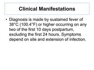 Clinical Manifestations
• Diagnosis is made by sustained fever of
38°C (100.4°F) or higher occurring on any
two of the first 10 days postpartum,
excluding the first 24 hours. Symptoms
depend on site and extension of infection.

 