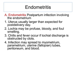 Endometritis
A. Endometritis Postpartum infection involving
the endometrium
1. Uterus usually larger than expected for
postdelivery day.
2. Lochia may be profuse, bloody, and foul
smelling.
3. Chills and fever occur if lochial discharge is
obstructed by clots.
4. Infection may spread to myometrium,
parametrium, uterine (fallopian) tubes,
peritoneum, and blood.

 