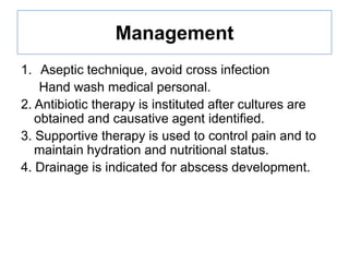 Management
1. Aseptic technique, avoid cross infection
Hand wash medical personal.
2. Antibiotic therapy is instituted after cultures are
obtained and causative agent identified.
3. Supportive therapy is used to control pain and to
maintain hydration and nutritional status.
4. Drainage is indicated for abscess development.

 
