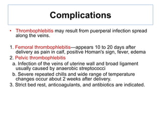 Complications
• Thrombophlebitis may result from puerperal infection spread
along the veins.
1. Femoral thrombophlebitis—appears 10 to 20 days after
delivery as pain in calf, positive Homan's sign, fever, edema
2. Pelvic thrombophlebitis
a. Infection of the veins of uterine wall and broad ligament
usually caused by anaerobic streptococci
b. Severe repeated chills and wide range of temperature
changes occur about 2 weeks after delivery.
3. Strict bed rest, anticoagulants, and antibiotics are indicated.

 