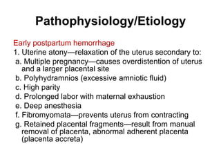 Pathophysiology/Etiology
Early postpartum hemorrhage
1. Uterine atony—relaxation of the uterus secondary to:
a. Multiple pregnancy—causes overdistention of uterus
and a larger placental site
b. Polyhydramnios (excessive amniotic fluid)
c. High parity
d. Prolonged labor with maternal exhaustion
e. Deep anesthesia
f. Fibromyomata—prevents uterus from contracting
g. Retained placental fragments—result from manual
removal of placenta, abnormal adherent placenta
(placenta accreta)

 