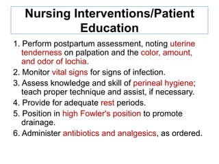 Nursing Interventions/Patient
Education
1. Perform postpartum assessment, noting uterine
tenderness on palpation and the color, amount,
and odor of lochia.
2. Monitor vital signs for signs of infection.
3. Assess knowledge and skill of perineal hygiene;
teach proper technique and assist, if necessary.
4. Provide for adequate rest periods.
5. Position in high Fowler's position to promote
drainage.
6. Administer antibiotics and analgesics, as ordered.

 