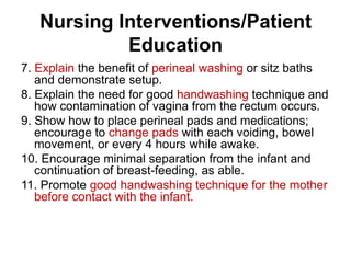 Nursing Interventions/Patient
Education
7. Explain the benefit of perineal washing or sitz baths
and demonstrate setup.
8. Explain the need for good handwashing technique and
how contamination of vagina from the rectum occurs.
9. Show how to place perineal pads and medications;
encourage to change pads with each voiding, bowel
movement, or every 4 hours while awake.
10. Encourage minimal separation from the infant and
continuation of breast-feeding, as able.
11. Promote good handwashing technique for the mother
before contact with the infant.

 