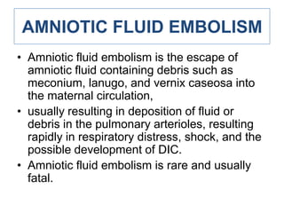 AMNIOTIC FLUID EMBOLISM
• Amniotic fluid embolism is the escape of
amniotic fluid containing debris such as
meconium, lanugo, and vernix caseosa into
the maternal circulation,
• usually resulting in deposition of fluid or
debris in the pulmonary arterioles, resulting
rapidly in respiratory distress, shock, and the
possible development of DIC.
• Amniotic fluid embolism is rare and usually
fatal.

 