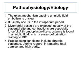 Pathophysiology/Etiology
1. The exact mechanism causing amniotic fluid
embolism is unclear.
2. It usually occurs in the intrapartum period.
3. Myometrial vessels are exposed, usually at the
placental site and contractions are especially
forceful. A thromboplastin-like substance is found
in amniotic fluid, which causes defibrination
leading to DIC.
4. Predisposing conditions include abruptio
placentae, uterine rupture, intrauterine fetal
demise, and high parity.

 