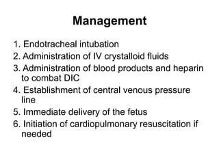 Management
1. Endotracheal intubation
2. Administration of IV crystalloid fluids
3. Administration of blood products and heparin
to combat DIC
4. Establishment of central venous pressure
line
5. Immediate delivery of the fetus
6. Initiation of cardiopulmonary resuscitation if
needed

 