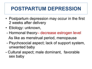 POSTPARTUM DEPRESSION
• Postpartum depression may occur in the first
2 weeks after delivery
• Etiology: unknown,
- Hormonal theory– decrease estrogen level
As like as menstrual period, menopause
- Psychosocial aspect; lack of support system,
unwanted baby
- Cultural aspect; male dominant, favorable
sex baby

 