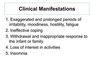 Clinical Manifestations
1. Exaggerated and prolonged periods of
irritability, moodiness, hostility, fatigue
2. Ineffective coping
3. Withdrawal and inappropriate response to
the infant or family
4. Loss of interest in activities
5. Insomnia

 